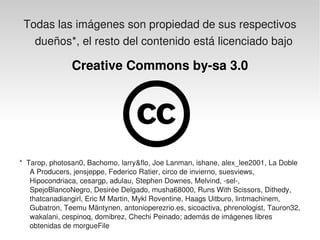 Todas las imágenes son propiedad de sus respectivos 
    dueños*, el resto del contenido está licenciado bajo 

                 Creative Commons by­sa 3.0




  *  Tarop, photosan0, Bachomo, larry&flo, Joe Lanman, ishane, alex_lee2001, La Doble 
      A Producers, jensjeppe, Federico Ratier, circo de invierno, suesviews, 
      Hipocondriaca, cesargp, adulau, Stephen Downes, Melvind, ­sel­, 
      SpejoBlancoNegro, Desirée Delgado, musha68000, Runs With Scissors, Dithedy, 
      thatcanadiangirl, Eric M Martin, Mykl Roventine, Haags Uitburo, lintmachinem, 
      Gubatron, Teemu Mäntynen, antonioperezrio.es, sicoactiva, phrenologist, Tauron32, 
      wakalani, cespinoq, domibrez, Chechi Peinado; además de imágenes libres 
                                               
      obtenidas de morgueFile
 