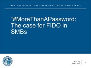 Bob Lord
June 7, 2022
C I S A | C Y B E R S E C U R I T Y A N D I N F R A S T R U C T U R E S E C U R I T Y A G E N C Y
“#MoreThanAPassword:
The case for FIDO in
SMBs
1
 