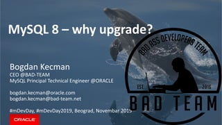 MySQL 8 – why upgrade?
Bogdan Kecman
CEO @BAD-TEAM
MySQL Principal Technical Engineer @ORACLE
bogdan.kecman@oracle.com
bogdan.kecman@bad-team.net
#mDevDay, #mDevDay2019, Beograd, Novembar 2019
 