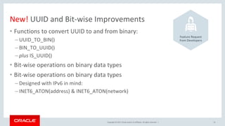 Copyright © 2017, Oracle and/or its affiliates. All rights reserved. |
New! UUID and Bit-wise Improvements
• Functions to convert UUID to and from binary:
– UUID_TO_BIN()
– BIN_TO_UUID()
– plus IS_UUID()
• Bit-wise operations on binary data types
• Bit-wise operations on binary data types
– Designed with IPv6 in mind:
– INET6_ATON(address) & INET6_ATON(network)
13
Feature Request
from Developers
 