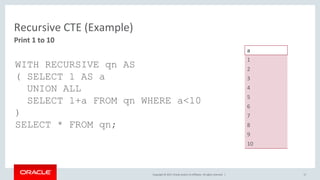 Copyright © 2017, Oracle and/or its affiliates. All rights reserved. | 17
Print 1 to 10
Recursive CTE (Example)
a
1
2
3
4
5
6
7
8
9
10
WITH RECURSIVE qn AS
( SELECT 1 AS a
UNION ALL
SELECT 1+a FROM qn WHERE a<10
)
SELECT * FROM qn;
 