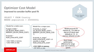 Copyright © 2017, Oracle and/or its affiliates. All rights reserved. | 19
Improved to consider buffer pool fit
Optimizer Cost Model
Feature Request
from DBAs
SELECT * FROM Country
WHERE population > 20000000;
Model for a table scan:
# pages in table *
(IO_BLOCK_READ_COST |
MEMORY_BLOCK_READ_COST)
# records *
ROW_EVALUATE_COST
= 25.4 100% in memory
= 29.9 100% on disk
Model for a range scan:
# records_in_range *
(IO_BLOCK_READ_COST |
MEMORY_BLOCK_READ_COS
T)
# records_in_range *
ROW_EVALUATE_COST + #
records_in_range *
ROW_EVALUATE_COST
= 22.5 100% in memory
= 60 100% on disk
Model accounts for
memory fit. For data on
disk an IO block read
defaults to 1.0. In
memory defaults to 0.25.
Much larger
performance
difference for range
scan not in memory
(good)
 