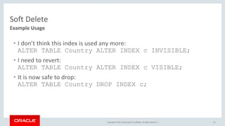 Copyright © 2017, Oracle and/or its affiliates. All rights reserved. | 23
Example Usage
Soft Delete
• I don’t think this index is used any more:
ALTER TABLE Country ALTER INDEX c INVISIBLE;
• I need to revert:
ALTER TABLE Country ALTER INDEX c VISIBLE;
• It is now safe to drop:
ALTER TABLE Country DROP INDEX c;
 