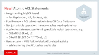 Copyright © 2017, Oracle and/or its affiliates. All rights reserved. |
New! Atomic ACL Statements
• Long standing MySQL issue!
– For Replication, HA, Backups, etc.
• Possible now - ACL tables reside in InnoDB Data Dictionary
• Not just a table operation: memory caches need update too
• Applies to statements performing multiple logical operations, e.g.
– CREATE USER u1, u2
– GRANT SELECT ON *.* TO u1, u2
• Uses a custom MDL lock to block ACL related activity
– While altering the ACL caches and tables
27
Feature Request
from DBAs
 