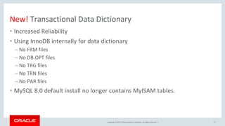 Copyright © 2017, Oracle and/or its affiliates. All rights reserved. |
New! Transactional Data Dictionary
• Increased Reliability
• Using InnoDB internally for data dictionary
– No FRM files
– No DB.OPT files
– No TRG files
– No TRN files
– No PAR files
• MySQL 8.0 default install no longer contains MyISAM tables.
37
 