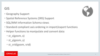 Copyright © 2017, Oracle and/or its affiliates. All rights reserved. |
GIS
• Geography Support
• Spatial Reference Systems (SRS) Support
• SQL/MM Information Schema views
• Standard compliant axis ordering in import/export functions
• Helper functions to manipulate and convert data:
• st_x(geom, x)
• st_y(geom, y)
• st_srid(geom, srid)
6
 