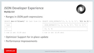 Copyright © 2017, Oracle and/or its affiliates. All rights reserved. |
JSON Developer Experience
• Ranges in JSON path expressions:
• Optimizer Support for in-place update
• Performance Improvements
8
MySQL 8.0
SELECT doc->>"$[last]" AS last from t1;
+------+
| last |
+------+
| 5 |
+------+
1 row in set (0.00 sec)
SELECT JSON_EXTRACT('[1, 2, 3, 4, 5]', '$[1 to 3]');
+----------------------------------------------+
| JSON_EXTRACT('[1, 2, 3, 4, 5]', '$[1 to 3]') |
+----------------------------------------------+
| [2, 3, 4] |
+----------------------------------------------+
1 row in set (0.00 sec)
 