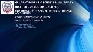 GUJARAT FORENSIC SCIENCES UNIVERSITY
INSTITUTE OF FORENSIC SCIENCE
MBA FINANCE WITH SPECIALIZATION IN FORENSIC
ACCOUNTING
SUBJECT : MANAGEMENT CONCEPTS
TOPIC : BORN OF IT :INFOSYS
SUBMITTED BY :
PAWAN BARMECHA
02
 
