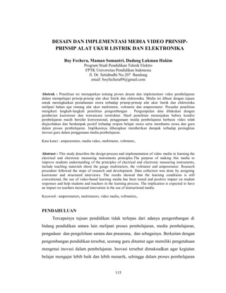 DESAIN DAN IMPLEMENTASI MEDIA VIDEO PRINSIP-
       PRINSIP ALAT UKUR LISTRIK DAN ELEKTRONIKA

              Boy Fechera, Maman Somantri, Dadang Lukman Hakim
                           Program Studi Pendidikan Teknik Elektro
                            FPTK Universitas Pendidikan Indonesia
                              Jl. Dr. Setiabudhi No.207 Bandung
                               email: boyfechera89@gmail.com


Abstrak : Penelitian ini memaparkan tentang proses desain dan implementasi video pembelajaran
dalam mempelajari prinsip-prinsip alat ukur listrik dan elektronika. Media ini dibuat dengan tujuan
untuk meningkatkan pemahaman siswa terhadap prinsip-prinsip alat ukur listrik dan elektronika
meliputi bahan ajar tentang alat ukur multimeter, voltmeter dan amperemeter. Prosedur penelitian
mengikuti langkah-langkah penelitian pengembangan . Pengumpulan data dilakukan dengan
pemberian kuersioner dan wawancara terstruktur. Hasil penelitian menunjukan bahwa kondisi
pembelajaran masih bersifat konvensional, penggunaan media pembelajaran berbasis video telah
diujicobakan dan berdampak positif terhadap respon belajar siswa serta membantu siswa dan guru
dalam proses pembelajaran. Implikasinya diharapkan memberikan dampak terhadap peningktan
inovasi guru dalam penggunaan media pembelajaran.

Kata kunci : amperemeter, media video, multimeter, voltmeter,.


Abstract : This study describes the design process and implementation of video media in learning the
electrical and electronic measuring instruments principles.The purpose of making this media to
improve students understanding of the principles of electrical and electronic measuring instruments,
include teaching materials about the gauge multimeters, the voltmeter and amperemeter. Research
procedure followed the steps of research and development. Data collection was done by assigning
kuersioner and structured interviews. The results showed that the learning conditions is still
conventional, the use of video-based learning media has been tested and positive impact on student
responses and help students and teachers in the learning process. The implication is expected to have
an impact on teachers increased innovation in the use of instructional media.

Keyword : amperemeters, multimeters, video media, voltmeters,.


PENDAHULUAN
      Tercapainya tujuan pendidikan tidak terlepas dari adanya pengembangan di
bidang pendidikan antara lain meliputi proses pembelajaran, media pembelajaran,
pengadaan dan pengelolaan sarana dan prasarana, dan sebagainya. Berkaitan dengan
pengembangan pendidikan tersebut, seorang guru dituntut agar memiliki pengetahuan
mengenai inovasi dalam pembelajaran. Inovasi tersebut dimaksudkan agar kegiatan
belajar mengajar lebih baik dan lebih menarik, sehingga dalam proses pembelajaran


                                                115
 