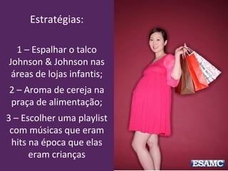 Estratégias:
1 – Espalhar o talco
Johnson & Johnson nas
áreas de lojas infantis;
2 – Aroma de cereja na
praça de alimentação;
3 – Escolher uma playlist
com músicas que eram
hits na época que elas
eram crianças
 