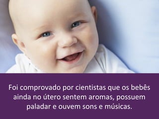 Foi comprovado por cientistas que os bebês
ainda no útero sentem aromas, possuem
paladar e ouvem sons e músicas.
 