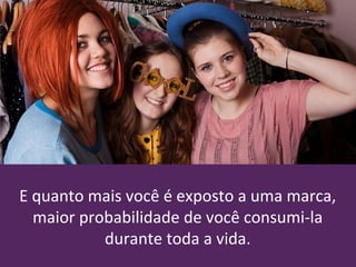 E quanto mais você é exposto a uma marca,
maior probabilidade de você consumi-la
durante toda a vida.
 