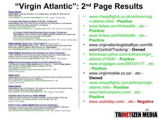 “ Virgin Atlantic”: 2 nd  Page Results www.cheapflights.co.uk/airlines/virgin-atlantic.html -  Positive   www.forbes.com/forbeslife…etc -  Positive   www.forbes.com/forbeslife…etc -  Positive   www.virginatlanticglobalflyer.com/MissionControl/Tracking/ -  Owned   farechase.yahoo.com/airlines/virgin_atlantic-214281 -  Positive   www.engadget.com/2007/01/17…etc -  Positive   www.virginmobile.co.za/…etc -  Owned   www.cheapflights.com/airlines/virginatlantic.html -  Positive   www.fastcompany.com/…etc -  Positive   www.usatoday.com/…etc -  Negative   