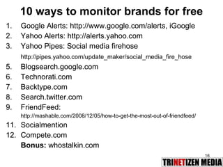 10 ways to monitor brands for free Google Alerts: http://www.google.com/alerts, iGoogle Yahoo Alerts: http://alerts.yahoo.com Yahoo Pipes: Social media firehose http://pipes.yahoo.com/update_maker/social_media_fire_hose Blogsearch.google.com Technorati.com Backtype.com Search.twitter.com FriendFeed: http://mashable.com/2008/12/05/how-to-get-the-most-out-of-friendfeed/ Socialmention Compete.com Bonus:  whostalkin.com 