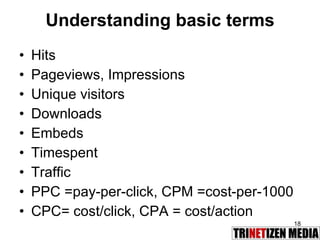 Understanding basic terms Hits Pageviews, Impressions Unique visitors Downloads Embeds Timespent Traffic PPC =pay-per-click, CPM =cost-per-1000 CPC= cost/click, CPA = cost/action 