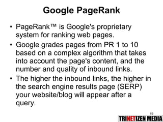 Google PageRank PageRank™ is Google's proprietary system for ranking web pages.   Google grades pages from PR 1 to 10  based on a complex algorithm that takes into account the page's content, and the number and quality of inbound links.   The higher the inbound links, the higher in the search engine results page (SERP) your website/blog will appear after a query . 