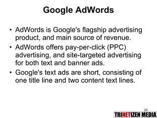 Google AdWords AdWords is Google's flagship advertising product, and main source of revenue.  AdWords offers pay-per-click (PPC) advertising, and site-targeted advertising for both text and banner ads.  Google's text ads are short, consisting of one title line and two content text lines.  