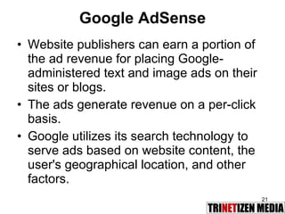 Google AdSense Website publishers can earn a portion of the ad revenue for placing Google-administered text and image ads on their sites or blogs.  The ads generate revenue on a per-click basis.  Google utilizes its search technology to serve ads based on website content, the user's geographical location, and other factors. 