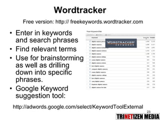 Wordtracker Enter in keywords and search phrases  Find relevant terms Use for brainstorming as well as drilling down into specific phrases. Google Keyword suggestion tool: Free version: http:// freekeywords.wordtracker.com http://adwords.google.com/select/KeywordToolExternal 