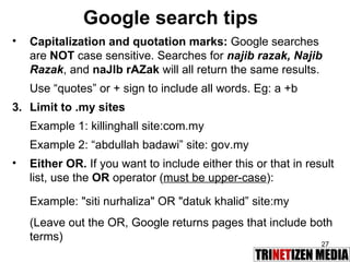 Google search tips Capitalization and quotation marks:  Google searches are  NOT  case sensitive. Searches for  najib razak, Najib Razak , and  naJIb rAZak   will all return the same results. Use “quotes” or + sign to include all words. Eg: a +b Limit to .my sites Example 1: killinghall site:com.my Example 2: “abdullah badawi” site: gov.my Either OR.  If you want to include either this or that in result list, use the  OR  operator ( must be upper-case ): Example: "siti nurhaliza" OR "datuk khalid” site:my  (Leave out the OR, Google returns pages that include both terms) 