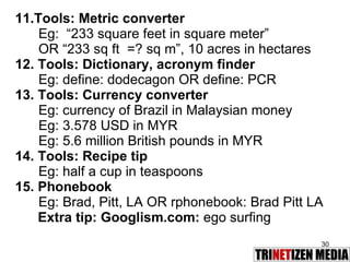 11.Tools: Metric converter Eg:   “233 square feet in square meter”  OR “233 sq ft  =? sq m”, 10 acres in hectares 12. Tools: Dictionary, acronym finder Eg: define: dodecagon OR define: PCR 13. Tools: Currency converter Eg: currency of Brazil in Malaysian money Eg: 3.578 USD in MYR Eg: 5.6 million British pounds in MYR 14. Tools: Recipe tip Eg: half a cup in teaspoons 15. Phonebook Eg: Brad, Pitt, LA OR rphonebook: Brad Pitt LA Extra tip: Googlism.com:  ego surfing 