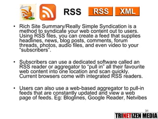 RSS Rich Site Summary/Really Simple Syndication is a method to syndicate your web content out to users. Using RSS files, you can create a feed that supplies headlines, news, blog posts, comments, forum threads, photos, audio files, and even video to your “subscribers”. Subscribers can use a dedicated software called an RSS reader or aggregator to “pull in” all their favourite web content into one location and scan quickly. Current browsers come with integrated RSS readers. Users can also use a web-based aggregator to pull-in feeds that are constantly updated and view a web page of feeds. Eg: Bloglines, Google Reader, Netvibes 