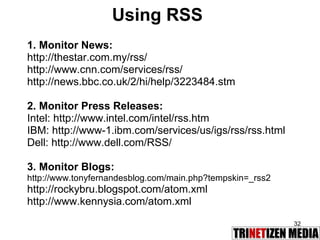 Using RSS 1. Monitor News: http://thestar.com.my/rss/ http://www.cnn.com/services/rss/ http://news.bbc.co.uk/2/hi/help/3223484.stm 2. Monitor Press Releases:  Intel: http://www.intel.com/intel/rss.htm IBM: http://www-1.ibm.com/services/us/igs/rss/rss.html Dell: http://www.dell.com/RSS/ 3. Monitor Blogs:  http://www.tonyfernandesblog.com/main.php?tempskin=_rss2 http://rockybru.blogspot.com/atom.xml http://www.kennysia.com/atom.xml 
