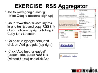EXERCISE: RSS Aggregator Go to www.google.com/ig   (If no Google account, sign up) Go to www.thestar.com.my/rss in another tab and copy RSS link of your choice by right clicking > Copy Link Location.  Go back to igoogle.com, and click on Add gadgets (top right) Click “Add feed or gadget” (bottom left), paste RSS link (without http://) and click Add 