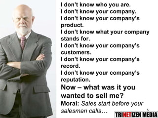 I don’t know who you are. I don’t know your company. I don’t know your company’s product. I don’t know what your company stands for. I don’t know your company’s customers. I don’t know your company’s record. I don’t know your company’s reputation. Now – what was it you wanted to sell me? Moral:  Sales start before your salesman calls… 