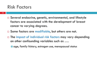 Risk Factors
 Several endocrine, genetic, environmental, and lifestyle
factors are associated with the development of breast
cancer to varying degrees.
 Some factors are modifiable, but others are not.
 The impact of individual risk factors may vary depending
on other confounding variables such as ….
 age, family history, estrogen use, menopausal status
10
 