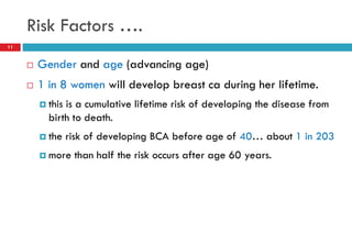 Risk Factors ….
 Gender and age (advancing age)
 1 in 8 women will develop breast ca during her lifetime.
 this is a cumulative lifetime risk of developing the disease from
birth to death.
 the risk of developing BCA before age of 40… about 1 in 203
 more than half the risk occurs after age 60 years.
11
 