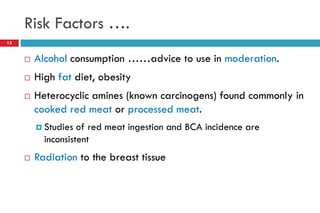 Risk Factors ….
 Alcohol consumption ……advice to use in moderation.
 High fat diet, obesity
 Heterocyclic amines (known carcinogens) found commonly in
cooked red meat or processed meat.
 Studies of red meat ingestion and BCA incidence are
inconsistent
 Radiation to the breast tissue
15
 