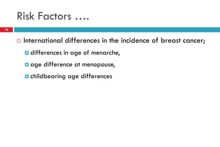 Risk Factors ….
 International differences in the incidence of breast cancer;
 differences in age of menarche,
 age difference at menopause,
 childbearing age differences
16
 