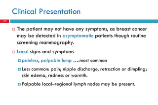 Clinical Presentation
17
 The patient may not have any symptoms, as breast cancer
may be detected in asymptomatic patients though routine
screening mammography.
 Local signs and symptoms
 painless, palpable lump ….most common
 Less common: pain; nipple discharge, retraction or dimpling;
skin edema, redness or warmth.
 Palpable local–regional lymph nodes may be present.
 