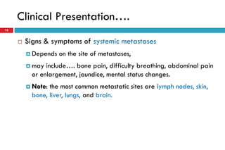 Clinical Presentation….
18
 Signs & symptoms of systemic metastases
 Depends on the site of metastases,
 may include…. bone pain, difficulty breathing, abdominal pain
or enlargement, jaundice, mental status changes.
 Note: the most common metastatic sites are lymph nodes, skin,
bone, liver, lungs, and brain.
 