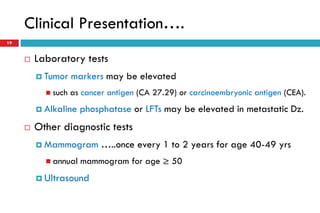 Clinical Presentation….
19
 Laboratory tests
 Tumor markers may be elevated
 such as cancer antigen (CA 27.29) or carcinoembryonic antigen (CEA).
 Alkaline phosphatase or LFTs may be elevated in metastatic Dz.
 Other diagnostic tests
 Mammogram …..once every 1 to 2 years for age 40-49 yrs
 annual mammogram for age ≥ 50
 Ultrasound
 