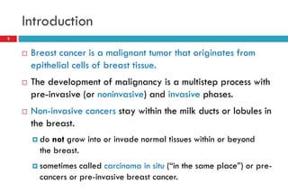 Introduction
 Breast cancer is a malignant tumor that originates from
epithelial cells of breast tissue.
 The development of malignancy is a multistep process with
pre-invasive (or noninvasive) and invasive phases.
 Non-invasive cancers stay within the milk ducts or lobules in
the breast.
 do not grow into or invade normal tissues within or beyond
the breast.
 sometimes called carcinoma in situ (“in the same place”) or pre-
cancers or pre-invasive breast cancer.
2
 