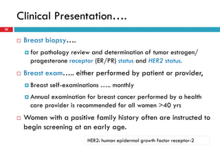 Clinical Presentation….
20
 Breast biopsy….
 for pathology review and determination of tumor estrogen/
progesterone receptor (ER/PR) status and HER2 status.
 Breast exam….. either performed by patient or provider,
 Breast self-examinations ….. monthly
 Annual examination for breast cancer performed by a health
care provider is recommended for all women >40 yrs
 Women with a positive family history often are instructed to
begin screening at an early age.
HER2: human epidermal growth factor receptor-2
 