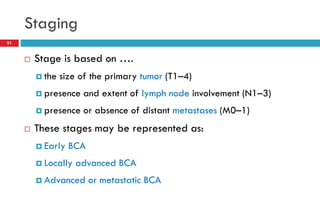 Staging
 Stage is based on ….
 the size of the primary tumor (T1–4)
 presence and extent of lymph node involvement (N1–3)
 presence or absence of distant metastases (M0–1)
 These stages may be represented as:
 Early BCA
 Locally advanced BCA
 Advanced or metastatic BCA
21
 
