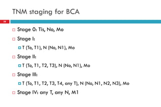 TNM staging for BCA
 Stage 0: Tis, No, Mo
 Stage I:
 T (To, T1), N (No, N1), Mo
 Stage II:
 T (To, T1, T2, T3), N (No, N1), Mo
 Stage III:
 T (To, T1, T2, T3, T4, any T), N (No, N1, N2, N3), Mo
 Stage IV: any T, any N, M1
28
 