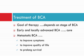  Goal of therapy ….depends on stage of BCA
 Early and locally advanced BCA ….. cure
 Metastatic BCA ….
 to improve symptoms
 to improve quality of life
 to prolong survival
Treatment of BCA
 