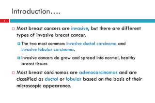 Introduction….
 Most breast cancers are invasive, but there are different
types of invasive breast cancer.
 The two most common: invasive ductal carcinoma and
invasive lobular carcinoma.
 Invasive cancers do grow and spread into normal, healthy
breast tissues
 Most breast carcinomas are adenocarcinomas and are
classified as ductal or lobular based on the basis of their
microscopic appearance.
3
 