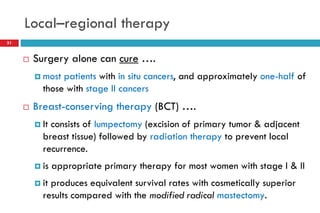 Local–regional therapy
 Surgery alone can cure ….
 most patients with in situ cancers, and approximately one-half of
those with stage II cancers
 Breast-conserving therapy (BCT) ….
 It consists of lumpectomy (excision of primary tumor & adjacent
breast tissue) followed by radiation therapy to prevent local
recurrence.
 is appropriate primary therapy for most women with stage I & II
 it produces equivalent survival rates with cosmetically superior
results compared with the modified radical mastectomy.
31
 