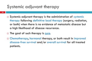 Systemic adjuvant therapy
34
 Systemic adjuvant therapy is the administration of systemic
therapy following definitive local therapy (surgery, radiation,
or both) when there is no evidence of metastatic disease but
a high likelihood of disease recurrence.
 The goal of such therapy is cure.
 Chemotherapy, hormonal therapy, or both result in improved
disease-free survival and/or overall survival for all treated
patients.
 