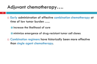 Adjuvant chemotherapy….
35
 Early administration of effective combination chemotherapy at
time of low tumor burden …..
 increase the likelihood of cure
 minimize emergence of drug-resistant tumor cell clones
 Combination regimens have historically been more effective
than single agent chemotherapy.
 
