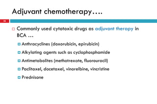 Adjuvant chemotherapy….
 Commonly used cytotoxic drugs as adjuvant therapy in
BCA …
 Anthracyclines (doxorubicin, epirubicin)
 Alkylating agents such as cyclophosphamide
 Antimetabolites (methotrexate, fluorouracil)
 Paclitaxel, docetaxel, vinorelbine, vincristine
 Prednisone
36
 