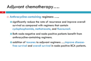 Adjuvant chemotherapy….
37
 Anthracycline-containing regimens …..
 significantly reduce the rate of recurrence and improve overall
survival as compared with regimens that contain
cyclophosphamide, methotrexate, and fluorouracil.
 Both node-negative and node-positive patients benefit from
anthracycline-containing regimens.
 addition of taxanes to adjuvant regimens ….improve disease-
free survival and overall survival in node-positive BCA patients.
 