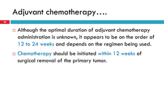 Adjuvant chemotherapy….
38
 Although the optimal duration of adjuvant chemotherapy
administration is unknown, it appears to be on the order of
12 to 24 weeks and depends on the regimen being used.
 Chemotherapy should be initiated within 12 weeks of
surgical removal of the primary tumor.
 