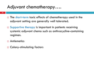 Adjuvant chemotherapy….
41
 The short-term toxic effects of chemotherapy used in the
adjuvant setting are generally well tolerated.
 Supportive therapy is important in patients receiving
systemic adjuvant chemo such as anthracycline-containing
regimen.
 Antiemetics
 Colony-stimulating factors
 