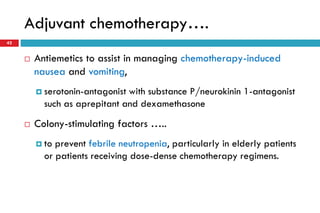 Adjuvant chemotherapy….
42
 Antiemetics to assist in managing chemotherapy-induced
nausea and vomiting,
 serotonin-antagonist with substance P/neurokinin 1-antagonist
such as aprepitant and dexamethasone
 Colony-stimulating factors …..
 to prevent febrile neutropenia, particularly in elderly patients
or patients receiving dose-dense chemotherapy regimens.
 